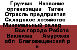 Грузчик › Название организации ­ Титан › Отрасль предприятия ­ Складское хозяйство › Минимальный оклад ­ 15 000 - Все города Работа » Вакансии   . Амурская обл.,Благовещенский р-н